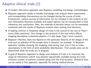 Adaptive clinical trials (2)
A modern alternative approach uses Bayesian modelling and design methodologies.
Bayesian approach results in ﬂexible trial design and analysis where experiments
and corresponding interventions can be changed during the course of trials.
Furthermore, various sources of information can be included in the analysis as the
new information becomes available and expert opinion can be incorporated in ﬁnal
inferences and conclusions. Also, the methods of decision theory can be seemlessly
combined with the results of Bayesian analysis when making ﬁnal decisions.
A leading criterion in freqentist design of trials is the control of the rate of Type I
errors (false positives). Any change in the protocol of the trial which aﬀects
stopping boundaries is deemed adaptive if it also keeps Type I error constant.
Bayesian inference, does not depend on the particular features of the design of the
trial such as selection of the sample sizes in advance, for example. In Bayesian
approach, besides choosing the stopping rules during trial, one is free to make
assumptions in the form of prior probability distributions. Trial sample sizes can be
determined while the trials are in progress.
A goal of Bayesian approach to design and analysis of trials is to maximize the
usage of information (which may become sequentially available during the trial),
minimize number of patients involved along with the trial duration. Historical data
can be useful in this approach, especially for testing medical devices.
Milovan Krnjaji´c (NUIG) 41 / 60
 