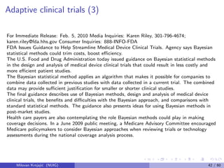 Adaptive clinical trials (3)
For Immediate Release: Feb. 5, 2010 Media Inquiries: Karen Riley, 301-796-4674;
karen.riley@fda.hhs.gov Consumer Inquiries: 888-INFO-FDA
FDA Issues Guidance to Help Streamline Medical Device Clinical Trials. Agency says Bayesian
statistical methods could trim costs, boost eﬃciency.
The U.S. Food and Drug Administration today issued guidance on Bayesian statistical methods
in the design and analysis of medical device clinical trials that could result in less costly and
more eﬃcient patient studies.
The Bayesian statistical method applies an algorithm that makes it possible for companies to
combine data collected in previous studies with data collected in a current trial. The combined
data may provide suﬃcient justiﬁcation for smaller or shorter clinical studies.
The ﬁnal guidance describes use of Bayesian methods, design and analysis of medical device
clinical trials, the beneﬁts and diﬃculties with the Bayesian approach, and comparisons with
standard statistical methods. The guidance also presents ideas for using Bayesian methods in
post-market studies.
Health care payers are also contemplating the role Bayesian methods could play in making
coverage decisions. In a June 2009 public meeting, a Medicare Advisory Committee encouraged
Medicare policymakers to consider Bayesian approaches when reviewing trials or technology
assessments during the national coverage analysis process.
Milovan Krnjaji´c (NUIG) 42 / 60
 