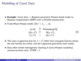 Modelling of Count Data
Example: Count data — Bayesian parametric Poisson based model vs.
Bayesian nonparametric (BNP) with a Dirichlet process prior.
Fixed-eﬀects Poisson model, (for i = 1, . . . , n),
(yi |θ)
ind
∼ Poisson[exp(θ)]
(θ|µ, σ2
)
iid
∼ N(µ, σ2
)
(µ, σ2
) ∼ p(µ, σ2
).
(2)
This uses a Lognormal prior for λ = eθ
rather than conjugate Gamma choice;
the two families are similar, and the Lognormal generalizes more readily.
Data often exhibit heterogeneity resulting in (extra-Poisson variability),
variance-to-mean ratio, VTMR > 1
Milovan Krnjaji´c (NUIG) 43 / 60
 