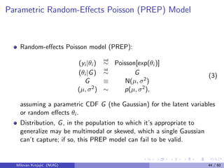 Parametric Random-Eﬀects Poisson (PREP) Model
Random-eﬀects Poisson model (PREP):
(yi |θi )
ind
∼ Poisson[exp(θi )]
(θi |G)
iid
∼ G
G ≡ N(µ, σ2)
(µ, σ2) ∼ p(µ, σ2),
(3)
assuming a parametric CDF G (the Gaussian) for the latent variables
or random eﬀects θi .
Distribution, G, in the population to which it’s appropriate to
generalize may be multimodal or skewed, which a single Gaussian
can’t capture; if so, this PREP model can fail to be valid.
Milovan Krnjaji´c (NUIG) 44 / 60
 