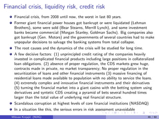 Financial crisis, liquidity risk, credit risk
Financial crisis, from 2008 until now, the worst in last 80 years.
Former giant ﬁnancial power houses got bankrupt or were liquidated (Lehman
Brothers), some were sold (Bear Stearns, Merrill Lynch), and some investment
banks became commercial (Morgan Stanley, Goldman Sachs). Big companies also
got bankrupt (Gen. Motors) and the governments of several countries had to make
unpopular decisions to salvage the banking systems from total collapse.
The root causes and the dynamics of the crisis will be studied for long time.
A few decisive factors: (1) unprincipled credit rating of the companies heavily
invested in complicated ﬁnancial products including large positions in collateralized
loan obligations. (2) absence of proper regulation, the CDS markets grew huge,
contracts made in private, no market transparency; No proper regulation in the
securitization of loans and other ﬁnancial instruments (3) massive ﬁnancing of
residential loans made available to population with no ability to service the loans.
(4) extremely complex and innovative ﬁnancial instruments and their deirvatives
(5) turning the ﬁnancial market into a giant casino with the betting system using
derivatives and syntetic CDS creating a pyramid of bets several hundred times
larger than the total value of underlying real ﬁnancial structure.
Scandalous corruption at highest levels of core ﬁnancial institutions (NASDAQ)
In a situation like this, the serious errors in risk assessment unavoidable
Milovan Krnjaji´c (NUIG) 46 / 60
 