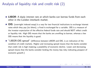 Analysis of liquidity risk and credit risk (2)
LIBOR: A dayly interest rate at which banks can borrow funds from each
other in the London interbank market.
OIS: (overnight indexed swap) is a way for two ﬁnancial institutions to exchange interest
rates which they pay (to ithers), a ﬁxed is exchanged for a variable. OIS is a measure of
the investor expectation of the eﬀective federal funds rate and should NOT reﬂect credit
or liquidity risk. High OIS means that the banks are unwilling to borrow, whereas a low
OIS means that the liquidity is good.
”LIBOR-OIS spread” (diﬀerence between LIBOR and OIS, is an indication of the
condition of credit markets. Higher and increasing spread means that the banks consider
that credit risk is high implying a possibility of economic decline. Lower and decreasing
spread means that the banks consider lending the money less risky indicating prospect of
economic growth.)
Milovan Krnjaji´c (NUIG) 48 / 60
 
