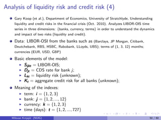 Analysis of liquidity risk and credit risk (4)
Gary Koop (et al.), Department of Economics, University of Stratchlyde, Understanding
liquidity and credit risks in the ﬁnancial crisis (Oct. 2010). Analyzes LIBOR-OIS time
series in three dimensions: {banks, currency, terms} in order to understand the dynamics
and impact of two risks (liquidity and credit).
Data: LIBOR-OSI from the banks such as (Barclays, JP Morgan, Citibank,
Deutchebank, RBS, HSBC, Rabobank, LLoyds, UBS); terms of (1, 3, 12) months;
currencies (EUR, USD, GBP)
Basic elements of the model:
SijktSijktSijkt = LIBOR-OIS;
DjtDjtDjt = CDS rate for bank j;
LktLktLkt = liquidity risk (unknown);
KtKtKt = aggregate credit risk for all banks (unknown);
Meaning of the indexes:
term: iii = {1, 2, 3}
bank: jjj = {1, 2, ..., 12}
currency: kkk = {1, 2, 3}
time (days): ttt = {1, 2, ..., 727}
Milovan Krnjaji´c (NUIG) 50 / 60
 