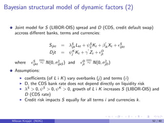 Bayesian structural model of dynamic factors (2)
Joint model for S (LIBOR-OIS) spread and D (CDS, credit default swap)
accross diﬀerent banks, terms and currencies:
Sijkt = λS
ijk Lkt + ψS
ij Kt + βik Xt + S
ijkt
Djt = ψK
j Kt + γ Zt + D
jt
where S
ijkt
IID
∼ N(0, σ2
ijkS ) and D
jt
IID
∼ N(0, σ2
jD)
Assumptions:
coeﬃcients (of L i K) vary overbanks (j) and terms (i)
D, the CDS bank rate does not depend directly on liquidity risk
λS
> 0, ψS
> 0, ψK
> 0, growth of L i K increases S (LIBOR-OIS) and
D (CDS rate)
Credit risk impacts S equally for all terms i and currencies k.
Milovan Krnjaji´c (NUIG) 52 / 60
 