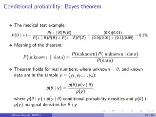 Conditional probability: Bayes theorem
The medical test example:
P(B | +) =
P(+ | B)P(B)
P(+ | B)P(B) + P(+ | Z)P(Z)
=
(0.9)(0.01)
(0.9)(0.01) + (0.1)(0.99)
= 8.3%
Meaning of the theorem:
P(unknown | data) =
P(unknown) P( unknown | data)
P(data)
Theorem holds for real numbers, where unknown = θ, and known
data are in the sample y = (y1, y2, ..., yn):
p(θ | y) =
p(θ) p(y | θ)
p(y)
,
where p(θ | y) i p(y | θ) conditional probability densities and p(θ) i
p(y) marginal densities for θ i y
Milovan Krnjaji´c (NUIG) 16 / 60
 