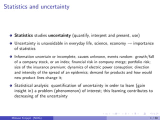 Statistics and uncertainty
Statistics studies uncertainty (quantify, interpret and present, use)
Uncertainty is unavoidable in everyday life, science, economy → importance
of statistics
Information uncertain or incomplete, causes unknown, events random: growth/fall
of a company stock, or an index; ﬁnancial risk in company merge; portfolio risk;
size of the insurance premium; dynamics of electric power consuption; direction
and intensity of the spread of an epidemics; demand for products and how would
new product lines change it;
Statistical analysis: quantiﬁcation of uncertainty in order to learn (gain
insight in) a problem (phenomenon) of interest; this learning contributes to
decreasing of the uncertainty
Milovan Krnjaji´c (NUIG) 1 / 60
 