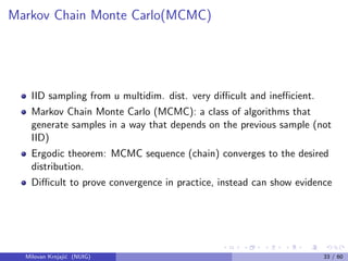 Markov Chain Monte Carlo(MCMC)
IID sampling from u multidim. dist. very diﬃcult and ineﬃcient.
Markov Chain Monte Carlo (MCMC): a class of algorithms that
generate samples in a way that depends on the previous sample (not
IID)
Ergodic theorem: MCMC sequence (chain) converges to the desired
distribution.
Diﬃcult to prove convergence in practice, instead can show evidence
Milovan Krnjaji´c (NUIG) 33 / 60
 