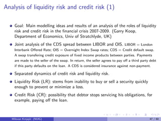Analysis of liquidity risk and credit risk (1)
Goal: Main modelling ideas and results of an analysis of the roles of liquidity
risk and credit risk in the ﬁnancial crisis 2007-2009. (Garry Koop,
Department of Economics, Univ of Stratchlyde, UK)
Joint analysis of the CDS spread between LIBOR and OIS. LIBOR = London
Interbank Oﬀered Rate; OIS = Overnight Index Swap rates; CDS = Credit default swap.
A swap transfering credit exposure of ﬁxed income products between parties. Payments
are made to the seller of the swap. In return, the seller agrees to pay oﬀ a third party debt
if this party defaults on the loan. A CDS is considered insurance against non-payment.
Separated dynamics of credit risk and liquidity risk.
Liquidity Risk (LR): stems from inability to buy or sell a security quickly
enough to prevent or minimize a loss.
Credit Risk (CR): possibility that debtor stops servicing his obligations, for
example, paying oﬀ the loan.
Milovan Krnjaji´c (NUIG) 47 / 60
 