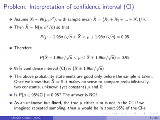 Problem: Interpretation of conﬁdence interval (CI)
Assume Xi ∼ N(µ, σ2
), with sample mean ¯X = (X1 + X2 + ... + Xn)/n.
Then ¯X ∼ N(µ, σ2
/n) so that
P(µ − 1.96σ/
√
n < ¯X < µ + 1.96σ/
√
n) = 0.95
Therefore
P( ¯X − 1.96σ/
√
n < µ < ¯X + 1.96σ/
√
n) = 0.95
95% conﬁdence interval (CI) is ¯X ± 1.96σ/
√
n
The above probability statements are good only before the sample is taken.
Once we know that ¯X = ¯x it makes no sense to compare probabilistically
two constants, unknown (yet constant) µ and ¯x.
Is P(µ ∈ 95%CI) = 0.95? The answer is NO!
As an unknown but ﬁxed, the true µ either is or is not in the CI. If we
imagined repeated sampling, then µ would be in about 95% of the CI-s.
Milovan Krnjaji´c (NUIG) 6 / 60
 