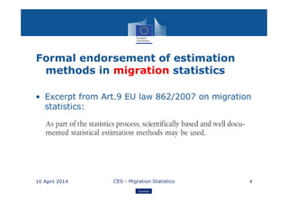 Eurostat
Formal endorsement of estimation
methods in migration statistics
• Excerpt from Art.9 EU law 862/2007 on migration
statistics:
10 April 2014 CES - Migration Statistics 4
 