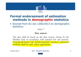 Eurostat
Formal endorsement of estimation
methods in demographic statistics
• Excerpt from EU law 1260/2013 on demographic
statistics:
10 April 2014 CES - Migration Statistics 5
 