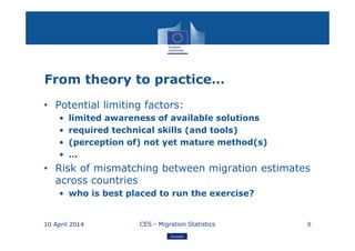 Eurostat
From theory to practice…
• Potential limiting factors:
• limited awareness of available solutions
• required technical skills (and tools)
• (perception of) not yet mature method(s)
• …
• Risk of mismatching between migration estimates
across countries
• who is best placed to run the exercise?
10 April 2014 CES - Migration Statistics 6
 