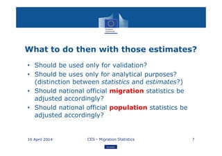 Eurostat
What to do then with those estimates?
• Should be used only for validation?
• Should be uses only for analytical purposes?
(distinction between statistics and estimates?)
• Should national official migration statistics be
adjusted accordingly?
• Should national official population statistics be
adjusted accordingly?
10 April 2014 CES - Migration Statistics 7
 