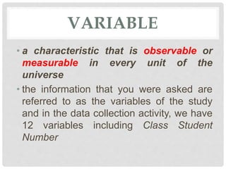VARIABLE
• a characteristic that is observable or
measurable in every unit of the
universe
• the information that you were asked are
referred to as the variables of the study
and in the data collection activity, we have
12 variables including Class Student
Number
 