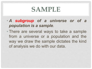 SAMPLE
• A subgroup of a universe or of a
population is a sample.
• There are several ways to take a sample
from a universe or a population and the
way we draw the sample dictates the kind
of analysis we do with our data.
 