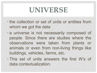 UNIVERSE
• the collection or set of units or entities from
whom we got the data
• a universe is not necessarily composed of
people. Since there are studies where the
observations were taken from plants or
animals or even from non-living things like
buildings, vehicles, farms, etc.
• This set of units answers the first W’s of
data contextualization.
 