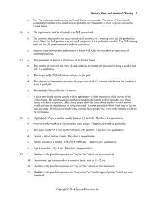 Statistics, Data, and Statistical Thinking
Copyright © 2014 Pearson Education, Inc.
3
e. No. The real estate market across the United States varies greatly. The prices of single-family
residential properties in this small area are probably not representative of all properties across the
United States.
1.16 a. The experimental unit for this study is an NFL quarterback.
b. The variables measured in this study include draft position, NFL winning ratio, and QB production
score. Since the draft position was put into 3 categories, it is a qualitative variable. The NFL winning
ratio and the QB production score are both quantitative.
c. Since we want to project the performance of future NFL QBs, this would be an application of
inferential statistics.
1.17 a. The population of interest is all citizens of the United States.
b. The variable of interest is the view of each citizen as to whether the president is doing a good or bad
job. It is qualitative.
c. The sample is the 2000 individuals selected for the poll.
d. The inference of interest is to estimate the proportion of all U.S. citizens who believe the president is
doing a good job.
e. The method of data collection is a survey.
f. It is not very likely that the sample will be representative of the population of all citizens of the
United States. By selecting phone numbers at random, the sample will be limited to only those
people who have telephones. Also, many people share the same phone number, so each person
would not have an equal chance of being contacted. Another possible problem is the time of day the
calls are made. If the calls are made in the evening, those people who work in the evening would not
be represented.
1.18 a. High school GPA is a number usually between 0.0 and 4.0. Therefore, it is quantitative.
b. Honors/awards would have responses that name things. Therefore, it would be qualitative.
c. The scores on the SAT's are numbers between 200 and 800. Therefore, it is quantitative.
d. Gender is either male or female. Therefore, it is qualitative.
e. Parent's income is a number: $25,000, $45,000, etc. Therefore, it is quantitative.
f. Age is a number: 17, 18, etc. Therefore, it is quantitative.
1.19 I. Qualitative; the possible responses are yes or no, which are non-numerical.
II. Quantitative; age is measured on a numerical scale, such as 15, 32, etc.
III. Qualitative; the possible responses are “yes” or “no,” which are non-numerical.
IV. Qualitative; the possible responses are laser printer or another type of printer, which are non-
numerical.
 