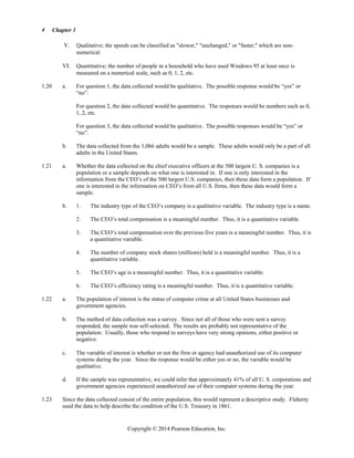 Chapter 1
Copyright © 2014 Pearson Education, Inc.
4
V. Qualitative; the speeds can be classified as slower, unchanged, or faster, which are non-
numerical.
VI. Quantitative; the number of people in a household who have used Windows 95 at least once is
measured on a numerical scale, such as 0, 1, 2, etc.
1.20 a. For question 1, the data collected would be qualitative. The possible response would be “yes” or
“no”.
For question 2, the data collected would be quantitative. The responses would be numbers such as 0,
1, 2, etc.
For question 3, the data collected would be qualitative. The possible responses would be “yes” or
“no”.
b. The data collected from the 1,066 adults would be a sample. These adults would only be a part of all
adults in the United States.
1.21 a. Whether the data collected on the chief executive officers at the 500 largest U. S. companies is a
population or a sample depends on what one is interested in. If one is only interested in the
information from the CEO’s of the 500 largest U.S. companies, then these data form a population. If
one is interested in the information on CEO’s from all U.S. firms, then these data would form a
sample.
b. 1. The industry type of the CEO’s company is a qualitative variable. The industry type is a name.
2. The CEO’s total compensation is a meaningful number. Thus, it is a quantitative variable.
3. The CEO’s total compensation over the previous five years is a meaningful number. Thus, it is
a quantitative variable.
4. The number of company stock shares (millions) held is a meaningful number. Thus, it is a
quantitative variable.
5. The CEO’s age is a meaningful number. Thus, it is a quantitative variable.
6. The CEO’s efficiency rating is a meaningful number. Thus, it is a quantitative variable.
1.22 a. The population of interest is the status of computer crime at all United States businesses and
government agencies.
b. The method of data collection was a survey. Since not all of those who were sent a survey
responded, the sample was self-selected. The results are probably not representative of the
population. Usually, those who respond to surveys have very strong opinions, either positive or
negative.
c. The variable of interest is whether or not the firm or agency had unauthorized use of its computer
systems during the year. Since the response would be either yes or no, the variable would be
qualitative.
d. If the sample was representative, we could infer that approximately 41% of all U. S. corporations and
government agencies experienced unauthorized use of their computer systems during the year.
1.23 Since the data collected consist of the entire population, this would represent a descriptive study. Flaherty
used the data to help describe the condition of the U.S. Treasury in 1861.
 