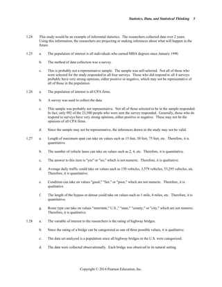 Statistics, Data, and Statistical Thinking
Copyright © 2014 Pearson Education, Inc.
5
1.24 This study would be an example of inferential statistics. The researchers collected data over 2 years.
Using this information, the researchers are projecting or making inferences about what will happen in the
future.
1.25 a. The population of interest is all individuals who earned MBA degrees since January 1990.
b. The method of data collection was a survey.
c. This is probably not a representative sample. The sample was self-selected. Not all of those who
were selected for the study responded to all four surveys. Those who did respond to all 4 surveys
probably have very strong opinions, either positive or negative, which may not be representative of
all of those in the population.
1.26 a. The population of interest is all CPA firms.
b. A survey was used to collect the data.
c. This sample was probably not representative. Not all of those selected to be in the sample responded.
In fact, only 992 of the 23,500 people who were sent the survey responded. Generally, those who do
respond to surveys have very strong opinions, either positive or negative. These may not be the
opinions of all CPA firms.
d. Since the sample may not be representative, the inferences drawn in the study may not be valid.
1.27 a. Length of maximum span can take on values such as 15 feet, 50 feet, 75 feet, etc. Therefore, it is
quantitative.
b. The number of vehicle lanes can take on values such as 2, 4, etc. Therefore, it is quantitative.
c. The answer to this item is yes or no, which is not numeric. Therefore, it is qualitative.
d. Average daily traffic could take on values such as 150 vehicles, 3,579 vehicles, 53,295 vehicles, etc.
Therefore, it is quantitative.
e. Condition can take on values good, fair, or poor, which are not numeric. Therefore, it is
qualitative.
f. The length of the bypass or detour could take on values such as 1 mile, 4 miles, etc. Therefore, it is
quantitative.
g. Route type can take on values interstate, U.S., state, county, or city, which are not numeric.
Therefore, it is qualitative.
1.28 a. The variable of interest to the researchers is the rating of highway bridges.
b. Since the rating of a bridge can be categorized as one of three possible values, it is qualitative.
c. The data set analyzed is a population since all highway bridges in the U.S. were categorized.
d. The data were collected observationally. Each bridge was observed in its natural setting.
 