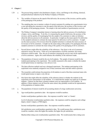Chapter 1
Copyright © 2014 Pearson Education, Inc.
6
1.29 a. The process being studied is the distribution of pipes, valves, and fittings to the refining, chemical,
and petrochemical industries by the Wallace Company of Houston.
b. The variables of interest are the speed of the deliveries, the accuracy of the invoices, and the quality
of the packaging of the products.
c. The sampling plan was to monitor a subset of current customers by sending out a questionnaire twice
a year and asking the customers to rate the speed of the deliveries, the accuracy of the invoices, and
the quality of the packaging minutes. The sample is the total numbers of questionnaires received.
d. The Wallace Company's immediate interest is learning about the delivery process of its distribution
of pipes, valves, and fittings. To do this, it is measuring the speed of deliveries, the accuracy of the
invoices, and the quality of its packaging from the sample of its customers to make an inference
about the delivery process to all customers. In particular, it might use the mean speed of its deliveries
to the sampled customers to estimate the mean speed of its deliveries to all its customers. It might
use the mean accuracy of its invoices from the sampled customers to estimate the mean accuracy of
its invoices of all its customers. It might use the mean rating of the quality of its packaging from the
sampled customers to estimate the mean rating of the quality of its packaging of all its customers.
e. Several factors might affect the reliability of the inferences. One factor is the set of customers
selected to receive the survey. If this set is not representative of all the customers, the wrong
inferences could be made. Also, the set of customers returning the surveys may not be representative
of all its customers. Again, this could influence the reliability of the inferences made.
1.30 a. The population of interest would be the set of all students. The sample of interest would be the
students participating in the experiment. The variable measured in this study is whether the student
would spend money on repairing a very old car or not.
b. The data-collection method used was a designed experiment. The students participating in the
experiment were randomly assigned to one of three emotional states and then asked a question.
c. The researcher could estimate the proportion of all students in each of the three emotional states who
would spend money to repair a very old car.
d. One factor that might affect the reliability of the inference drawn is whether the students in the
experiment were representative of all students. It is stated that the sample was made up of volunteer
students. Chances are that these volunteer students were not representative of all students. In
addition, if these students were all from the same school, they probably would not be representative
of the population of students either.
1.31 a. The population of interest would be all accounting alumni of a large southwestern university.
b. Age would produce quantitative data – the responses would be numbers.
Gender would produce qualitative data – the responses would be ‘male’ or ‘female’.
Level of education would produce qualitative data – the responses could be categories such college
degree, master’s degree, or PhD degree.
Income would produce quantitative data – the responses would be numbers.
Job satisfaction score would produce quantitative data. We would assume that a satisfaction score
would be a number, where the higher the number, the higher the job satisfaction.
Machiavellian rating score would produce quantitative data. We would assume that a rating score
 