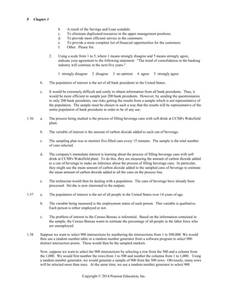 Chapter 1
Copyright © 2014 Pearson Education, Inc.
8
b. A result of the Savings and Loan scandals.
c. To eliminate duplicated resources in the upper management positions.
d. To provide more efficient service to the customers.
e. To provide a more complete list of financial opportunities for the customers.
f. Other. Please list.
2. Using a scale from 1 to 5, where 1 means strongly disagree and 5 means strongly agree,
indicate your agreement to the following statement: The trend of consolidation in the banking
industry will continue in the next five years.
1 strongly disagree 2 disagree 3 no opinion 4 agree 5 strongly agree
b. The population of interest is the set of all bank presidents in the United States.
c. It would be extremely difficult and costly to obtain information from all bank presidents. Thus, it
would be more efficient to sample just 200 bank presidents. However, by sending the questionnaires
to only 200 bank presidents, one risks getting the results from a sample which is not representative of
the population. The sample must be chosen in such a way that the results will be representative of the
entire population of bank presidents in order to be of any use.
1.36 a. The process being studied is the process of filling beverage cans with soft drink at CCSB's Wakefield
plant.
b. The variable of interest is the amount of carbon dioxide added to each can of beverage.
c. The sampling plan was to monitor five filled cans every 15 minutes. The sample is the total number
of cans selected.
d. The company's immediate interest is learning about the process of filling beverage cans with soft
drink at CCSB's Wakefield plant. To do this, they are measuring the amount of carbon dioxide added
to a can of beverage to make an inference about the process of filling beverage cans. In particular,
they might use the mean amount of carbon dioxide added to the sampled cans of beverage to estimate
the mean amount of carbon dioxide added to all the cans on the process line.
e. The technician would then be dealing with a population. The cans of beverage have already been
processed. He/she is now interested in the outputs.
1.37 a. The population of interest is the set of all people in the United States over 14 years of age.
b. The variable being measured is the employment status of each person. This variable is qualitative.
Each person is either employed or not.
c. The problem of interest to the Census Bureau is inferential. Based on the information contained in
the sample, the Census Bureau wants to estimate the percentage of all people in the labor force who
are unemployed.
1.38 Suppose we want to select 900 intersections by numbering the intersections from 1 to 500,000. We would
then use a random number table or a random number generator from a software program to select 900
distinct intersection points. These would then be the sampled markets.
Now, suppose we want to select the 900 intersections by selecting a row from the 500 and a column from
the 1,000. We would first number the rows from 1 to 500 and number the columns from 1 to 1,000. Using
a random number generator, we would generate a sample of 900 from the 500 rows. Obviously, many rows
will be selected more than once. At the same time, we use a random number generator to select 900
 