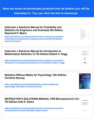 Here are some recommended products that we believe you will be
interested in. You can click the link to download.
Instructor s Solutions Manual for Probability and
Statistics for Engineers and Scientists 9th Edition
Raymond H. Myers
https://ebookfinal.com/download/instructor-s-solutions-manual-for-
probability-and-statistics-for-engineers-and-scientists-9th-edition-
raymond-h-myers/
Instructor s Solutions Manual for Introduction to
Mathematical Statistics 7e 7th Edition Robert V. Hogg
https://ebookfinal.com/download/instructor-s-solutions-manual-for-
introduction-to-mathematical-statistics-7e-7th-edition-robert-v-hogg/
Statistics Without Maths for Psychology 12th Edition
Christine Dancey
https://ebookfinal.com/download/statistics-without-maths-for-
psychology-12th-edition-christine-dancey/
INSTRUCTOR S SOLUTIONS MANUAL FOR Microelectronic Circuits
7th Edition Adel S. Sedra
https://ebookfinal.com/download/instructor-s-solutions-manual-for-
microelectronic-circuits-7th-edition-adel-s-sedra/
 