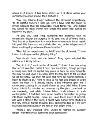 return it—if indeed it has been stolen—or if it sticks within your
conscience to retain it now, then perhaps I——”
“Nay, nay, Johann Tring,” exclaimed the alchemist emphatically,
“to its rightful owners it shall go. Here I have kept the secret to
myself knowing that the knowledge would tempt you—and indeed
you would not have known now unless the secret had burned so
heavily in my brain.”
“As you will,” said Tring, humoring the alchemist with his
concession, though the purpose in his eyes was of different intent,
“but first let us learn from it at once how to transmute baser metals
into gold; this I am sure we shall do, then we can be independent of
these smirking dogs who rule the universities.”
“Then let our experiments be brief,” said the alchemist. “I have
looked too long upon this glittering thing.”
“You should have told me before.” Tring again adopted the
attitude of a kindly adviser.
“But, in truth,” went on the alchemist, “I doubt if we can wring
that secret from the crystal. I have now an opinion, though perhaps
a wrong one, that the crystal only gives us back our own thoughts.
We may not call upon it as upon some friendly spirit to tell us what
we do not know—we may not wish and have our wishes fulfilled. I
begin to doubt it all.” Here he rose to his feet and began to stride
about the floor. “It is already having a bad influence upon me. I
cannot see straightly in the world of men as once I did. When I have
looked into it for minutes and minutes my thoughts come back to
me crookedly, and while I have taken much interest in such
contemplation, I find that there is too deadly a fascination in gazing
into those crystal depths. I have, as I said, found much of interest,
and were I alone in the world, I might even pursue these studies to
the very limits of human thought, but I sometimes feel as if my very
soul were getting caught in the rays of that bright thing.”
“Might I ask,” inquired Tring, unable to restrain his curiosity
longer, “how the crystal came into your possession?”
 