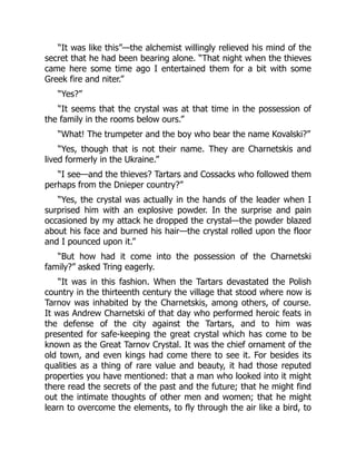 “It was like this”—the alchemist willingly relieved his mind of the
secret that he had been bearing alone. “That night when the thieves
came here some time ago I entertained them for a bit with some
Greek fire and niter.”
“Yes?”
“It seems that the crystal was at that time in the possession of
the family in the rooms below ours.”
“What! The trumpeter and the boy who bear the name Kovalski?”
“Yes, though that is not their name. They are Charnetskis and
lived formerly in the Ukraine.”
“I see—and the thieves? Tartars and Cossacks who followed them
perhaps from the Dnieper country?”
“Yes, the crystal was actually in the hands of the leader when I
surprised him with an explosive powder. In the surprise and pain
occasioned by my attack he dropped the crystal—the powder blazed
about his face and burned his hair—the crystal rolled upon the floor
and I pounced upon it.”
“But how had it come into the possession of the Charnetski
family?” asked Tring eagerly.
“It was in this fashion. When the Tartars devastated the Polish
country in the thirteenth century the village that stood where now is
Tarnov was inhabited by the Charnetskis, among others, of course.
It was Andrew Charnetski of that day who performed heroic feats in
the defense of the city against the Tartars, and to him was
presented for safe-keeping the great crystal which has come to be
known as the Great Tarnov Crystal. It was the chief ornament of the
old town, and even kings had come there to see it. For besides its
qualities as a thing of rare value and beauty, it had those reputed
properties you have mentioned: that a man who looked into it might
there read the secrets of the past and the future; that he might find
out the intimate thoughts of other men and women; that he might
learn to overcome the elements, to fly through the air like a bird, to
 