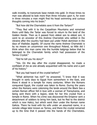 walk invisibly, to transmute base metals into gold. In those times no
man was allowed to look more than three minutes upon it, for even
in three minutes a man might find his head swimming and curious
thoughts coming into his brain.”
“But how did the Charnetskis save it from the Tartars?”
“They fled with it to the Carpathian Mountains and remained
there until Batu the Tartar was forced to return to the land of the
Golden Horde. Then as it passed from eldest son to eldest son, it
went to an ancestor of this Andrew Charnetski who settled in the
Ukraine after the country had been put under Polish dominion in the
days of Vladislas Jagiello. Of course the name Andrew Charnetski is
by no means an uncommon one throughout Poland, so little did I
think when this man came into the humble lodgings below that he
belonged to the Charnetski family which had possession of the
Tarnov Crystal.”
“Did he tell you his story?”
“Yes. On the day after the crystal disappeared, he made a
confidant of me as one already acquainted with his name and a part
of his history.”
“But you had heard of the crystal before?”
“What alchemist has not?” he answered. “I knew that it was
brought in early days to Egypt from somewhere in the East, and
there it stood in a temple for many centuries. When the Romans
conquered Egypt, the crystal was taken to Rome. During the years
when the Romans were colonizing the lands around the Black Sea a
certain Roman officer fell in love with a woman of Transylvania, and
being sent there with a legion, stole for her this crystal from a
temple in Rome. When his crime was discovered the Emperor sent a
detachment of soldiers to bring him back, but he fled to the district
which is now Halicz, but which went then under the Roman name
Galicia. There he lived with his wife under an assumed name, in a
remote village later known as Tarnov, and there the crystal remained
up to the time that it passed into the hands of the Charnetskis.
 