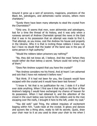 Around it grew up a sect of sorcerers, magicians, practicers of the
Black Art, astrologers, and alchemists—some sincere, others mere
charlatans.”
“Surely there have been many attempts to steal the crystal from
the Charnetskis?”
“Only one. It seems that men, even alchemists and astrologers,
lost for a time the thread of its history, and it was only when a
runaway servant of Andrew Charnetski spread the news in the East
that it was in his possession that an attempt was made to find it.
That attempt, as you know, cost Pan Andrew his house and property
in the Ukraine. Who it is that is inciting these robbers I know not,
but I have no doubt that the leader of the band was in the pay of
some person in high authority.”
“Would the robbers taken prisoners say nothing?”
“No, they did not know all, I believe. And like most Tartars they
would rather die than betray a secret. Torture could not wring it out
of them.”
“Does Pan Andrew suspect that you have the crystal?”
“Pan Andrew considers me his friend. And at heart I am ashamed
and sick that I have not restored it before now.”
“But think. If it had not been for you, the Cossack would have
escaped with the crystal and it would have been lost forever.”
“I know it. Yet that is no justification for me. I stole it if a thief
ever stole anything. When I first saw it that night on the floor of Pan
Andrew’s lodging I would have exchanged my chance of heaven for
its possession. When I had obtained it, and the attention of the
crowd in the court below was turned to the robbers and to the man
escaping over the roofs, I brought it here to the loft, under my coat.”
“You did well,” said Tring, the wildest impulses of excitement
leaping within him. “Look—look at the crystal. It glows and dances
and quivers like a thing alive, ready to tell its secrets. Quick, draw
your chair near to it as you used to draw your chair to me when I
 