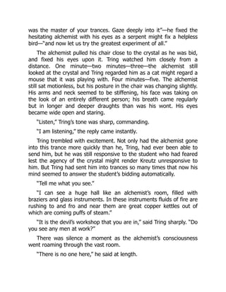 was the master of your trances. Gaze deeply into it”—he fixed the
hesitating alchemist with his eyes as a serpent might fix a helpless
bird—“and now let us try the greatest experiment of all.”
The alchemist pulled his chair close to the crystal as he was bid,
and fixed his eyes upon it. Tring watched him closely from a
distance. One minute—two minutes—three—the alchemist still
looked at the crystal and Tring regarded him as a cat might regard a
mouse that it was playing with. Four minutes—five. The alchemist
still sat motionless, but his posture in the chair was changing slightly.
His arms and neck seemed to be stiffening, his face was taking on
the look of an entirely different person; his breath came regularly
but in longer and deeper draughts than was his wont. His eyes
became wide open and staring.
“Listen,” Tring’s tone was sharp, commanding.
“I am listening,” the reply came instantly.
Tring trembled with excitement. Not only had the alchemist gone
into this trance more quickly than he, Tring, had ever been able to
send him, but he was still responsive to the student who had feared
lest the agency of the crystal might render Kreutz unresponsive to
him. But Tring had sent him into trances so many times that now his
mind seemed to answer the student’s bidding automatically.
“Tell me what you see.”
“I can see a huge hall like an alchemist’s room, filled with
braziers and glass instruments. In these instruments fluids of fire are
rushing to and fro and near them are great copper kettles out of
which are coming puffs of steam.”
“It is the devil’s workshop that you are in,” said Tring sharply. “Do
you see any men at work?”
There was silence a moment as the alchemist’s consciousness
went roaming through the vast room.
“There is no one here,” he said at length.
 