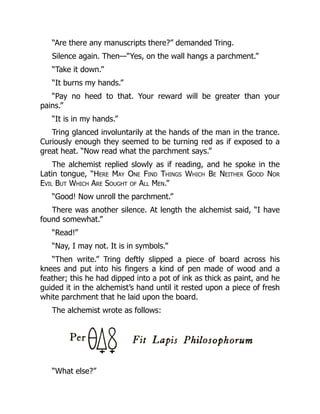 “Are there any manuscripts there?” demanded Tring.
Silence again. Then—“Yes, on the wall hangs a parchment.”
“Take it down.”
“It burns my hands.”
“Pay no heed to that. Your reward will be greater than your
pains.”
“It is in my hands.”
Tring glanced involuntarily at the hands of the man in the trance.
Curiously enough they seemed to be turning red as if exposed to a
great heat. “Now read what the parchment says.”
The alchemist replied slowly as if reading, and he spoke in the
Latin tongue, “Here May One Find Things Which Be Neither Good Nor
Evil But Which Are Sought of All Men.”
“Good! Now unroll the parchment.”
There was another silence. At length the alchemist said, “I have
found somewhat.”
“Read!”
“Nay, I may not. It is in symbols.”
“Then write.” Tring deftly slipped a piece of board across his
knees and put into his fingers a kind of pen made of wood and a
feather; this he had dipped into a pot of ink as thick as paint, and he
guided it in the alchemist’s hand until it rested upon a piece of fresh
white parchment that he laid upon the board.
The alchemist wrote as follows:
“What else?”
 
