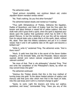 The alchemist wrote:
“Quod primum incredibile, non continuo falsum est; crebro
siquidem faciem mendacii veritas retinet.”
“No. That’s nothing. Do you find other formulæ?”
The alchemist looked closely and recited as if reading:
“Thus saith Olimpiodorus of Thebes, Osthanes the Egyptian,
Psellos of Byzantium, and Giabr of Arabia: heat the fires upon thy
brazier and place thereon a vessel full of yellow sulphur; this thou
shalt melt until it gives forth a spirit; when the spirit is departed pour
slowly upon the sulphur that quicksilver which has its birth in the
planet Mercury. In but the twinkling of an eye this will be reduced
from its natural state unto a state that is of the earth, black, without
life, dead. Then take this lifeless substance and put it in a closed
vessel; heat it and it will suddenly take on life again and become a
brilliant red.”
“Write it, write it,” exclaimed Tring. The alchemist wrote. “And is
there more?”
“Much. It saith here that this is the secret of the Seven Golden
Chapters, of the Emerald Table, and the Pimander. Natura naturam
superat; deinde vero natura naturae congaudet; tandem natura
naturam continet.”
“No more of that. That is vile philosophy,” shouted Tring. “Find
and write the completion of the Philosopher’s Stone, by which we
may convert brass into gold.”
The alchemist continued:
“Zosimus the Theban directs that this is the true method of
turning brass into gold: To the above heated solution of sulphur and
mercury add that pure niter which men find in the heart of India.
Into this cast brass and it will in a moment change to gold.”
“Quick, to work. Light the braziers and bring out sulphur,
quicksilver, and brass,” commanded Tring. “Have you any of this
 
