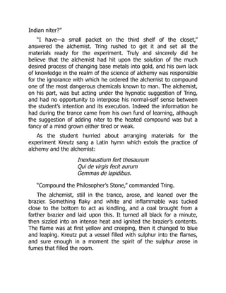 Indian niter?”
“I have—a small packet on the third shelf of the closet,”
answered the alchemist. Tring rushed to get it and set all the
materials ready for the experiment. Truly and sincerely did he
believe that the alchemist had hit upon the solution of the much
desired process of changing base metals into gold, and his own lack
of knowledge in the realm of the science of alchemy was responsible
for the ignorance with which he ordered the alchemist to compound
one of the most dangerous chemicals known to man. The alchemist,
on his part, was but acting under the hypnotic suggestion of Tring,
and had no opportunity to interpose his normal-self sense between
the student’s intention and its execution. Indeed the information he
had during the trance came from his own fund of learning, although
the suggestion of adding niter to the heated compound was but a
fancy of a mind grown either tired or weak.
As the student hurried about arranging materials for the
experiment Kreutz sang a Latin hymn which extols the practice of
alchemy and the alchemist:
Inexhaustium fert thesaurum
Qui de virgis fecit aurum
Gemmas de lapidibus.
“Compound the Philosopher’s Stone,” commanded Tring.
The alchemist, still in the trance, arose, and leaned over the
brazier. Something flaky and white and inflammable was tucked
close to the bottom to act as kindling, and a coal brought from a
farther brazier and laid upon this. It turned all black for a minute,
then sizzled into an intense heat and ignited the brazier’s contents.
The flame was at first yellow and creeping, then it changed to blue
and leaping. Kreutz put a vessel filled with sulphur into the flames,
and sure enough in a moment the spirit of the sulphur arose in
fumes that filled the room.
 