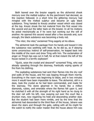 Both leaned over the brazier eagerly as the alchemist shook
mercury over the melted sulphur. As the parchment had decreed, so
the reaction followed; in a short time the glittering mercury had
mingled with the melted sulphur and became an ugly black
substance. Tring handed to Kreutz another vessel which was closed
at the top. Kreutz shook the hot material from the first vessel into
the second and put the latter back on the brazier. In all his motions
he acted mechanically as if he were but working out the will of
another. He opened this second vessel after a few seconds and, sure
enough, the black substance was becoming a lively red.
“The niter; the niter,” exclaimed Tring eagerly at his elbow.
The alchemist took the package from his hands and tossed it into
the substance now seething with heat. As he did so, as if obeying
some unconscious instinct of self-preservation, he leaped back into
the middle of the room and drew Tring with him. The exclamation of
anger on Tring’s lips was cut in half, for at that instant the loft of the
house rocked in a terrific explosion!
“Quick, seize the crystal and descend!” screamed Tring, who was
already speeding through the doorway, frantically wiping sparks of
fire from his clothing.
The exploding substances had sent their flames into the dry roof
and walls of the house, and fire was leaping through them merrily.
Everything in the room was beginning to blaze, and in two minutes
more it would have been impossible to leave. The alchemist, still in a
daze, took the crystal as he had been commanded, and made for
the stairway. The stone gleamed in his hands like a million
diamonds, rubies, and emeralds where the flames fell upon it, and
he clutched it with all the strength of his right hand as he clung to
the stair rail with his left, now swaying out over the court like a
drunken man, now regaining his hold and descending another stair.
But the student had been more nimble, and by the time that the
alchemist had descended to the third floor of the house, Johann was
down the stairs and through the gate, calling with all his might for
the watch to notify the water master that the house above him was
 