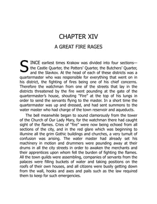 S
CHAPTER XIV
A GREAT FIRE RAGES
ince earliest times Krakow was divided into four sections—
the Castle Quarter, the Potters’ Quarter, the Butchers’ Quarter,
and the Slavkov. At the head of each of these districts was a
quartermaster who was responsible for everything that went on in
his district, the fighting of fires being one of his chief concerns.
Therefore the watchman from one of the streets that lay in the
districts threatened by the fire went pounding at the gate of the
quartermaster’s house, shouting “Fire” at the top of his lungs in
order to send the servants flying to the master. In a short time the
quartermaster was up and dressed, and had sent summons to the
water master who had charge of the town reservoir and aqueducts.
The bell meanwhile began to sound clamorously from the tower
of the Church of Our Lady Mary, for the watchman there had caught
sight of the flames. Cries of “fire” were now being echoed from all
sections of the city, and in the red glare which was beginning to
illumine all the grim Gothic buildings and churches, a very tumult of
confusion was arising. The water master had already set his
machinery in motion and drummers were pounding away at their
drums in all the city streets in order to awaken the merchants and
their apprentices upon whom fell the burden of fighting the flames.
All the town guilds were assembling, companies of servants from the
palaces were filling buckets of water and taking positions on the
roofs of their own houses, and all citizens were busily getting down
from the wall, hooks and axes and pails such as the law required
them to keep for such emergencies.
 