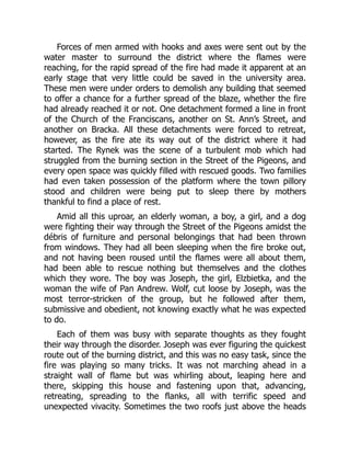 Forces of men armed with hooks and axes were sent out by the
water master to surround the district where the flames were
reaching, for the rapid spread of the fire had made it apparent at an
early stage that very little could be saved in the university area.
These men were under orders to demolish any building that seemed
to offer a chance for a further spread of the blaze, whether the fire
had already reached it or not. One detachment formed a line in front
of the Church of the Franciscans, another on St. Ann’s Street, and
another on Bracka. All these detachments were forced to retreat,
however, as the fire ate its way out of the district where it had
started. The Rynek was the scene of a turbulent mob which had
struggled from the burning section in the Street of the Pigeons, and
every open space was quickly filled with rescued goods. Two families
had even taken possession of the platform where the town pillory
stood and children were being put to sleep there by mothers
thankful to find a place of rest.
Amid all this uproar, an elderly woman, a boy, a girl, and a dog
were fighting their way through the Street of the Pigeons amidst the
débris of furniture and personal belongings that had been thrown
from windows. They had all been sleeping when the fire broke out,
and not having been roused until the flames were all about them,
had been able to rescue nothing but themselves and the clothes
which they wore. The boy was Joseph, the girl, Elzbietka, and the
woman the wife of Pan Andrew. Wolf, cut loose by Joseph, was the
most terror-stricken of the group, but he followed after them,
submissive and obedient, not knowing exactly what he was expected
to do.
Each of them was busy with separate thoughts as they fought
their way through the disorder. Joseph was ever figuring the quickest
route out of the burning district, and this was no easy task, since the
fire was playing so many tricks. It was not marching ahead in a
straight wall of flame but was whirling about, leaping here and
there, skipping this house and fastening upon that, advancing,
retreating, spreading to the flanks, all with terrific speed and
unexpected vivacity. Sometimes the two roofs just above the heads
 
