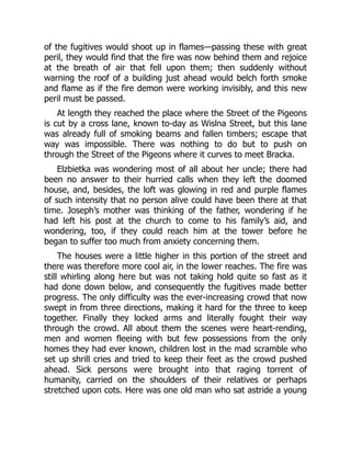 of the fugitives would shoot up in flames—passing these with great
peril, they would find that the fire was now behind them and rejoice
at the breath of air that fell upon them; then suddenly without
warning the roof of a building just ahead would belch forth smoke
and flame as if the fire demon were working invisibly, and this new
peril must be passed.
At length they reached the place where the Street of the Pigeons
is cut by a cross lane, known to-day as Wislna Street, but this lane
was already full of smoking beams and fallen timbers; escape that
way was impossible. There was nothing to do but to push on
through the Street of the Pigeons where it curves to meet Bracka.
Elzbietka was wondering most of all about her uncle; there had
been no answer to their hurried calls when they left the doomed
house, and, besides, the loft was glowing in red and purple flames
of such intensity that no person alive could have been there at that
time. Joseph’s mother was thinking of the father, wondering if he
had left his post at the church to come to his family’s aid, and
wondering, too, if they could reach him at the tower before he
began to suffer too much from anxiety concerning them.
The houses were a little higher in this portion of the street and
there was therefore more cool air, in the lower reaches. The fire was
still whirling along here but was not taking hold quite so fast as it
had done down below, and consequently the fugitives made better
progress. The only difficulty was the ever-increasing crowd that now
swept in from three directions, making it hard for the three to keep
together. Finally they locked arms and literally fought their way
through the crowd. All about them the scenes were heart-rending,
men and women fleeing with but few possessions from the only
homes they had ever known, children lost in the mad scramble who
set up shrill cries and tried to keep their feet as the crowd pushed
ahead. Sick persons were brought into that raging torrent of
humanity, carried on the shoulders of their relatives or perhaps
stretched upon cots. Here was one old man who sat astride a young
 