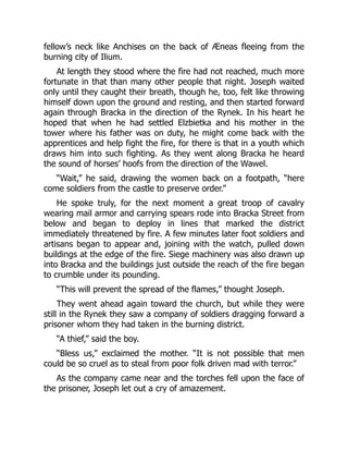 fellow’s neck like Anchises on the back of Æneas fleeing from the
burning city of Ilium.
At length they stood where the fire had not reached, much more
fortunate in that than many other people that night. Joseph waited
only until they caught their breath, though he, too, felt like throwing
himself down upon the ground and resting, and then started forward
again through Bracka in the direction of the Rynek. In his heart he
hoped that when he had settled Elzbietka and his mother in the
tower where his father was on duty, he might come back with the
apprentices and help fight the fire, for there is that in a youth which
draws him into such fighting. As they went along Bracka he heard
the sound of horses’ hoofs from the direction of the Wawel.
“Wait,” he said, drawing the women back on a footpath, “here
come soldiers from the castle to preserve order.”
He spoke truly, for the next moment a great troop of cavalry
wearing mail armor and carrying spears rode into Bracka Street from
below and began to deploy in lines that marked the district
immediately threatened by fire. A few minutes later foot soldiers and
artisans began to appear and, joining with the watch, pulled down
buildings at the edge of the fire. Siege machinery was also drawn up
into Bracka and the buildings just outside the reach of the fire began
to crumble under its pounding.
“This will prevent the spread of the flames,” thought Joseph.
They went ahead again toward the church, but while they were
still in the Rynek they saw a company of soldiers dragging forward a
prisoner whom they had taken in the burning district.
“A thief,” said the boy.
“Bless us,” exclaimed the mother. “It is not possible that men
could be so cruel as to steal from poor folk driven mad with terror.”
As the company came near and the torches fell upon the face of
the prisoner, Joseph let out a cry of amazement.
 