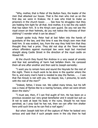 “Why, mother, that is Peter of the Button Face, the leader of the
men that attacked our house. That is the man who met us on the
first day we were in Krakow. He it was who tried to make us
prisoners in the church tower. . . . See how he struggles—but they
are holding him tight for all that. And mother, it is not the city watch
that has taken him. It is the King’s own guard. Do you not see the
royal crown on their helmets, do you not notice the richness of their
clothing? I wonder what it can be about.”
Joseph spoke truly. Peter had at last fallen into the hands of
guardians of the law, and this time it was the King’s own men that
held him. It was evident, too, from the way they held him that they
thought they had a prize. They did not stop at the Town House
where offenders against municipal law were kept but marched
straight along Castle Street in the direction of the royal castle on
Wawel Hill.
At the church they found Pan Andrew in a very sweat of anxiety
and fear lest something of harm had befallen them. He caressed
them all one after another and then said to Joseph earnestly:
“I want you to remain here and sound the Heynals for the rest of
the night. There is much work to be done in the quarter where the
fire is, and every man’s hand is needed to stay the flames. . . . I see
that Pan Kreutz is not with you. He stayed, too, I presume, to work
with the rest of the men?”
“Indeed, father, I know not. We called many times, but his loft
was a mass of flames like to a roaring furnace, when we were driven
down the stairs.”
“I must see, then, if I can find aught of him. He has been on a
previous occasion our very great benefactor and it would but suit us
ill not to seek at least his body in the ruins. Should he not have
perished, as I pray God he has not, then we can offer him shelter
here until such time as he can find a roof again.”
But when Joseph told him of the capture of Peter he looked very
serious and said that if such people were in the city then he had
 