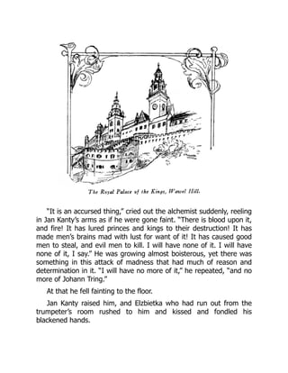 “It is an accursed thing,” cried out the alchemist suddenly, reeling
in Jan Kanty’s arms as if he were gone faint. “There is blood upon it,
and fire! It has lured princes and kings to their destruction! It has
made men’s brains mad with lust for want of it! It has caused good
men to steal, and evil men to kill. I will have none of it. I will have
none of it, I say.” He was growing almost boisterous, yet there was
something in this attack of madness that had much of reason and
determination in it. “I will have no more of it,” he repeated, “and no
more of Johann Tring.”
At that he fell fainting to the floor.
Jan Kanty raised him, and Elzbietka who had run out from the
trumpeter’s room rushed to him and kissed and fondled his
blackened hands.
 