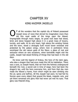O
CHAPTER XV
KING KAZIMIR JAGIELLO
f all the wonders that the capital city of Poland possessed
Joseph knew of none that stirred his imagination more than
did this royal castle of the kings upon the Wawel.
Impregnable through many sieges, its great rock base had stood,
brick and stone heaped high above it in a great mass of towers,
turrets, and walls. At its very heart, high above the winding Vistula
and the town, stood a strangely built round tower enclosed and
protected by the palace wings, where men in prehistoric times
worshiped the old nature gods of the Slavs; a place of rest and
seclusion where on rare occasions, when townsfolk might visit the
castle, Joseph had stood thinking of things that had been in the old
days.
He knew well the legend of Krakus, the hero of the dark ages,
who slew a dragon that had once made this hill his habitation. There
was a cave, so Joseph heard, that ran from the fortress underground
beneath the river, a secret exit in time of siege; here had been the
dragon’s lair, until the hero overcame him, and from that day men
made the Wawel a home, from which might be seen climbing into
the air, spires and belfries. All this Joseph had seen; he had fed his
fancies upon every object that graced the bleak, majestic rock, and
yet there remained one glory that had never yet met his eyes. That
glory was Poland’s King.
 