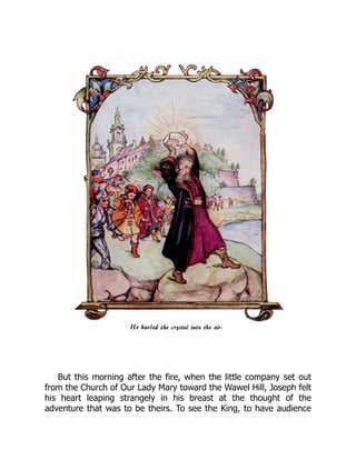 But this morning after the fire, when the little company set out
from the Church of Our Lady Mary toward the Wawel Hill, Joseph felt
his heart leaping strangely in his breast at the thought of the
adventure that was to be theirs. To see the King, to have audience
 
