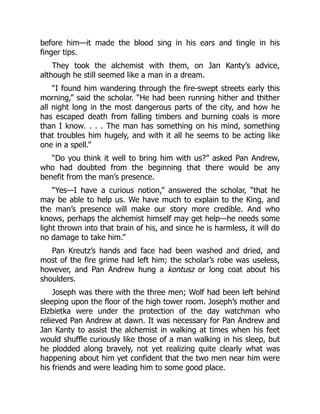 before him—it made the blood sing in his ears and tingle in his
finger tips.
They took the alchemist with them, on Jan Kanty’s advice,
although he still seemed like a man in a dream.
“I found him wandering through the fire-swept streets early this
morning,” said the scholar. “He had been running hither and thither
all night long in the most dangerous parts of the city, and how he
has escaped death from falling timbers and burning coals is more
than I know. . . . The man has something on his mind, something
that troubles him hugely, and with it all he seems to be acting like
one in a spell.”
“Do you think it well to bring him with us?” asked Pan Andrew,
who had doubted from the beginning that there would be any
benefit from the man’s presence.
“Yes—I have a curious notion,” answered the scholar, “that he
may be able to help us. We have much to explain to the King, and
the man’s presence will make our story more credible. And who
knows, perhaps the alchemist himself may get help—he needs some
light thrown into that brain of his, and since he is harmless, it will do
no damage to take him.”
Pan Kreutz’s hands and face had been washed and dried, and
most of the fire grime had left him; the scholar’s robe was useless,
however, and Pan Andrew hung a kontusz or long coat about his
shoulders.
Joseph was there with the three men; Wolf had been left behind
sleeping upon the floor of the high tower room. Joseph’s mother and
Elzbietka were under the protection of the day watchman who
relieved Pan Andrew at dawn. It was necessary for Pan Andrew and
Jan Kanty to assist the alchemist in walking at times when his feet
would shuffle curiously like those of a man walking in his sleep, but
he plodded along bravely, not yet realizing quite clearly what was
happening about him yet confident that the two men near him were
his friends and were leading him to some good place.
 