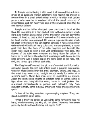 To Joseph, remembering it afterward, it all seemed like a dream,
it was all so quiet and without ceremony. King Kazimir had chosen to
receive them in a small antechamber in which he often met certain
persons who were to be received without the usual ceremony of
presentation, and Jan Kanty was one of the privileged ones that he
met in such fashion.
Joseph and his father dropped upon one knee in front of the
King. He was sitting in a high-backed chair without a canopy, which
bore at its highest peak a royal crown; this crown was just above the
monarch’s head so that at first it seemed as if it were actually upon
his head and he were crowned. He wore a huge purple robe which
fell clear to the tops of his soft leather sandals; it had a great collar
embroidered with silks of many colors and in many patterns; a heavy
gold chain held the folds of the collar together, and beneath the
collar folds could be seen a rich vest embroidered with gold. The
sleeves of the robe were immense and hung down far below his
knees as he sat there; the robe itself was fringed with heavy fur. His
head covering was a simple cap of the same color as the robe, flat,
soft, and turned up a trifle at each side.
The King himself seemed the picture of comfort and informality;
not so his guards. On each side of him stood a guard in plate armor,
with stiff metal pieces over the arms, stomach, thighs, and legs. At
the waist they wore short, straight swords ready for action at a
second’s notice. These two men were as motionless as statues.
About the room stood knights in different kinds of armor, some in
light chain with long skirtlike coats, some in mail jackets that
resembled checkerboards in pattern and extended only from
shoulder to thigh, some in heavy armor and metal shoes armed with
spurs.
In front of the King were two pages carrying scepters. They, too,
stood motionless as he spoke.
“What is this?” he asked, as Jan Kanty came forward to kiss his
hand, which ceremony the King did not allow. “Have we here some
poor city dwellers driven forth by last night’s fire?”
 