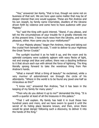 “Yea,” answered Jan Kanty, “that is true, though we come not on
business of that sort. We are here upon some matter that may be of
deeper interest than one would suppose. These are Pan Andrew and
his son Joseph, by family name Charnetski, dwellers of the Ukraine
driven forth by violence and come here to have audience with your
Majesty.”
“So,” said the King with quick interest. “Stand, if you please, and
tell me the circumstances of your trouble for it greatly interests me
at this present time. I have much news from the Ukraine, and not so
pleasant, either. How came you by your misfortunes?”
“If your Majesty please,” began Pan Andrew, rising and taking out
the crystal from beneath his coat, “I wish to deliver to your Highness
the Great Tarnov Crystal.”
The sunlight touched it as he held it up, and the room and its
splendid company were suddenly agleam with wavy flecks of light,
red and orange and blue and yellow; there was a dazzling brilliance
to it that struck each eye with almost the force of lightning. The King
literally sprang forward to take the wondrous thing from Pan
Andrew’s hands.
“What a marvel! What a thing of beauty!” he exclaimed, while a
very murmur of astonishment ran through the circle of his
attendants. “Where in the world is to be found any jewel one-half so
miraculous as this?”
“I know not,” answered Pan Andrew, “but it has been in the
keeping of my family for many years.”
“Then why do you deliver it up to me?” demanded the King. “It is
worth a quarter at least of all the treasures in this palace.”
“That I will explain. My family has held it in trust these two
hundred years and more, and we have sworn to guard it until the
secret of its hiding place became known, and then, since there
would be great danger following such a discovery, to deliver it into
the hands of the King.”
 
