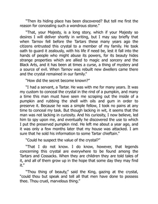 “Then its hiding place has been discovered? But tell me first the
reason for concealing such a wondrous stone.”
“That, your Majesty, is a long story, which if your Majesty so
desires I will deliver shortly in writing, but I may say briefly that
when Tarnov fell before the Tartars these many years ago the
citizens entrusted this crystal to a member of my family. He took
oath to guard it zealously, with his life if need be, lest it fall into the
hands of people who might abuse its powers, for its beauty hides
strange properties which are allied to magic and sorcery and the
Black Arts, and it has been at times a curse, a thing of mystery and
a source of evil. When Tarnov was rebuilt new dwellers came there
and the crystal remained in our family.”
“How did the secret become known?”
“I had a servant, a Tartar. He was with me for many years. It was
my custom to conceal the crystal in the rind of a pumpkin, and many
a time this man must have seen me scraping out the inside of a
pumpkin and rubbing the shell with oils and gum in order to
preserve it. Because he was a simple fellow, I took no pains at any
time to conceal my task. But though lacking in wit, it seems that the
man was not lacking in curiosity. And his curiosity, I now believe, led
him to spy upon me, and eventually he discovered the use to which
I put the preserved pumpkin rind. He left me about a year ago, and
it was only a few months later that my house was attacked. I am
sure that he sold his information to some Tartar chieftain.”
“Could he suspect the value of the crystal?”
“That I do not know. I do know, however, that legends
concerning this crystal are everywhere to be found among the
Tartars and Cossacks. When they are children they are told tales of
it, and all of them grow up in the hope that some day they may find
it.”
“Thou thing of beauty,” said the King, gazing at the crystal,
“could thou but speak and tell all that men have done to possess
thee. Thou cruel, marvelous thing.”
 