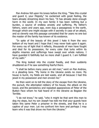 Pan Andrew fell upon his knees before the King. “Take this crystal
and guard it, your Majesty,” he exclaimed with great feeling, the
tears already streaming down his face. “It has already done enough
harm in the world. In my own family it has been nothing but a
burden, a source of endless anxiety and suffering. My father’s
fathers, years and years ago, even dug a passageway in the earth,
through which one might escape with it secretly in case of an attack,
and so cleverly was this passage concealed that for years no one but
the master of the family has known of its existence.
“In spite of the beauty of this jewel I hate it from the very
bottom of my heart and I hope that I may never look upon it again.
For every ray of light that it reflects, thousands of men have fought
and died for its possession, for every color that lurks within its
depths miseries and sufferings have swept over whole nations. I
have guarded it faithfully but no more shall I guard it. I am fulfilled
of my oath.”
The King looked into the crystal fixedly, and then suddenly
shuddered as if he saw something fearful there.
“I shall be before many years an old man,” went on Pan Andrew,
in a pleading tone. “My home in the Ukraine exists no more. My
house is burnt, my fields are laid waste, and all because I had this
jewel in my possession and men envied me.”
He then went on to tell the story of the escape from the Ukraine,
the pursuit, the attempted robbery of his house, the attack on the
tower, and the persistency and repeated appearances of Peter of the
Button Face whom he had heard of in the Ukraine as Bogdan the
Terrible.
“I do not know,” he said, “who it might be that sent this man to
dog my steps, but my son Joseph has told me that your guards have
taken this same Peter a prisoner in the streets, and that he is a
captive of your men. Let me confront him here and perhaps I may
learn who it was that drove me from the Ukraine.”
 