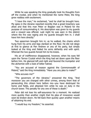 While he was speaking the King gradually took his thoughts from
off the crystal, and when he mentioned the name Peter, the King
grew restless with excitement.
“I have the man,” he exclaimed, “and he shall be brought here.
My spies in the Ukraine reported recently that a great treachery was
afoot and that this man Peter or Bogdan was in Poland for the
purpose of consummating it. His description was given to my guards
and a reward was offered. Last night he was seen in the district
where the fire was raging and my guards brought him in. I shall
have him here directly.”
Two spearmen brought him in; as he walked, the chains which
hung from his arms and legs clanked on the floor. He did not deign
at first to glance at Pan Andrew or any of his party, but simply
looked at the King and folded his arms defiantly and with spirit.
Whereat the two guards forced him to his knees.
His air of indifference disappeared, however, when his eyes fell
upon the Tarnov Crystal which the King had set down upon the floor
before him. He glanced left and right and favored the trumpeter and
the alchemist with a look of bitter hatred.
“You are accused of treason against the Commonwealth of
Poland,” said the King immediately. “Have you any plea to make?”
“Who accuses me?”
“The governors of the Ukraine,” answered the King. “And
moreover you are charged with other crimes, among them that of
persecuting this citizen here before me—you have destroyed his
home and fields, and attacked him while he was on duty in the
church tower. The penalty for any one of these is death.”
Peter did not lose his self-assurance for a moment. He realized
more quickly than another might that his plea of innocence would
soon be broken down. He fell back then quickly upon another means
of obtaining his end.
“I would buy my freedom,” he asserted.
 