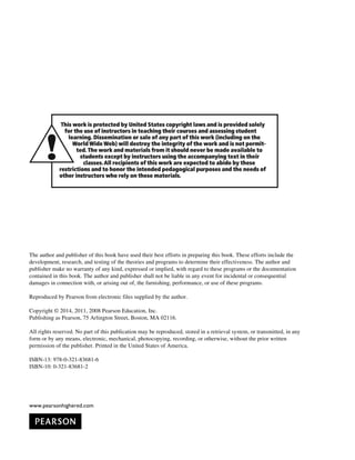 www.pearsonhighered.com

















The author and publisher of this book have used their best efforts in preparing this book. These efforts include the
development, research, and testing of the theories and programs to determine their effectiveness. The author and
publisher make no warranty of any kind, expressed or implied, with regard to these programs or the documentation
contained in this book. The author and publisher shall not be liable in any event for incidental or consequential
damages in connection with, or arising out of, the furnishing, performance, or use of these programs.
Reproduced by Pearson from electronic files supplied by the author.
Copyright © 2014, 2011, 2008 Pearson Education, Inc.
Publishing as Pearson, 75 Arlington Street, Boston, MA 02116.
All rights reserved. No part of this publication may be reproduced, stored in a retrieval system, or transmitted, in any
form or by any means, electronic, mechanical, photocopying, recording, or otherwise, without the prior written
permission of the publisher. Printed in the United States of America.
ISBN-13: 978-0-321-83681-6
ISBN-10: 0-321-83681-2
 